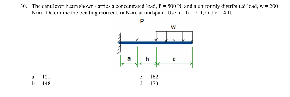 30. The cantilever beam shown carries a concentrated load, P = 500 N, and a uniformly distributed load, w = 200
N/m. Determine the bending moment, in N-m, at midspan. Use a = b = 2 ft, and c = 4 ft.
P
a.
b.
121
148
a
C.
d.
b
162
173
W
с