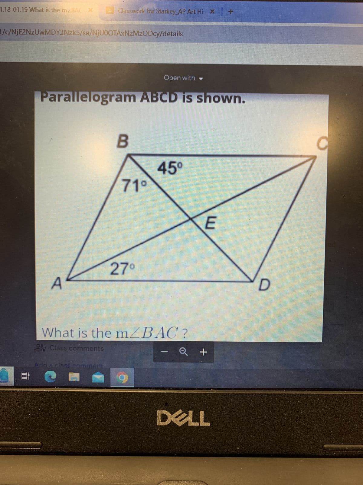 1.18-01.19 What is the mBAC X
1/c/NjE2NzUwMDY3Nzk5/sa/NjU0OTAxNzMzODcy/details
Classwork for Starkey AP Art Hi x +
Open with
Parallelogram ABCD is shown.
A
Ard a class comment
B
71⁰
27⁰
What is the m/BAC?
& Class comments
45⁰
9
H
E
- Q +
DELL
D
M
C