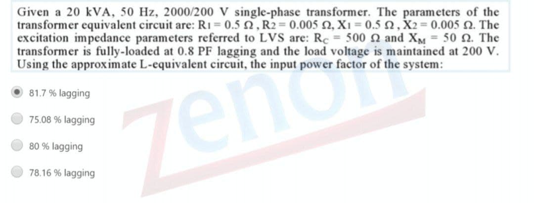 Given a 20 kVA, 50 Hz, 2000/200 V single-phase transformer. The parameters of the
transformer equivalent circuit are: RI = 0.5 2, R2 0.005 2, X1 = 0.5 ,X2= 0.005 2. The
excitation impedance parameters referred to LVS are: Rc = 500 n and XM = 50 2. The
transformer is fully-loaded at 0.8 PF lagging and the load voltage is maintained at 200 V.
Using the approximate L-equivalent circuit, the input power factor of the system:
81.7 % lagging
zenor
75.08 % lagging
80 % lagging
78.16 % lagging
