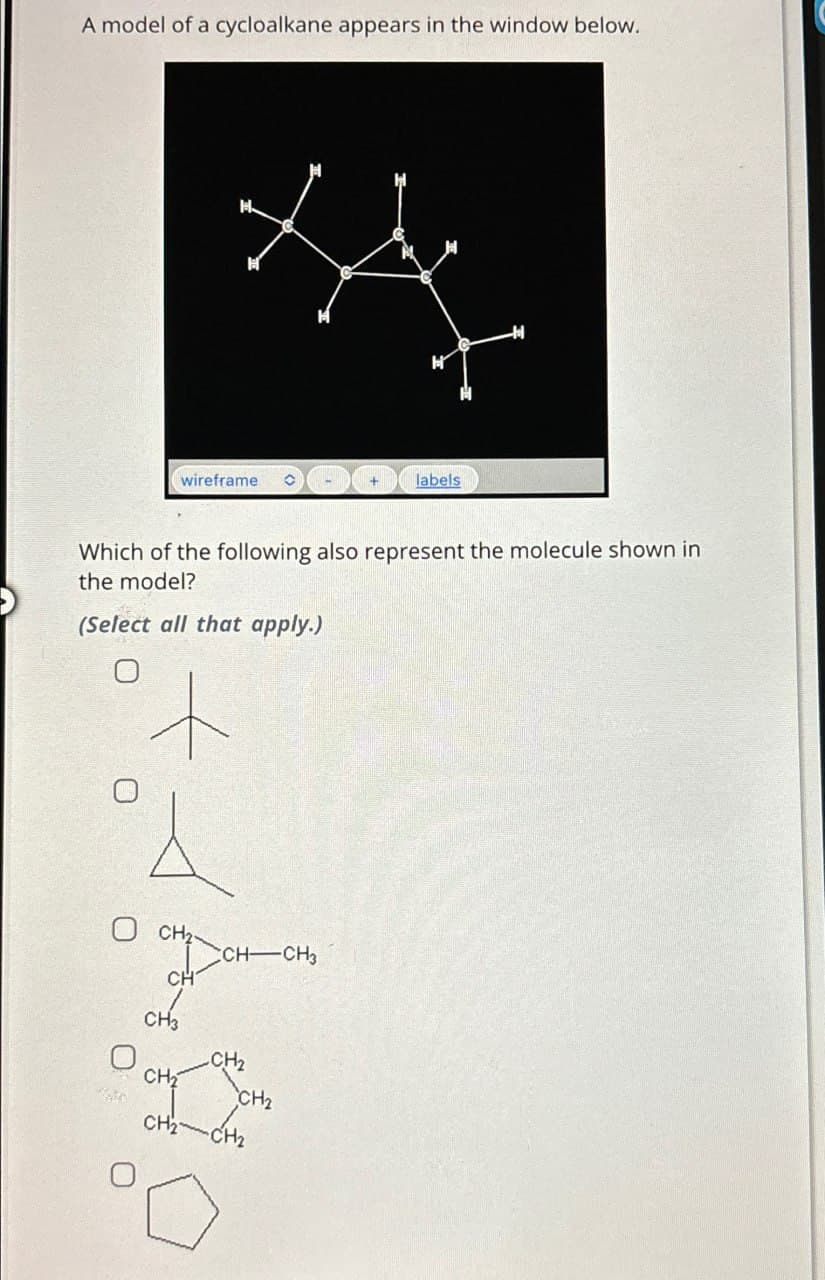 A model of a cycloalkane appears in the window below.
wireframe
labels
Which of the following also represent the molecule shown in
the model?
(Select all that apply.)
CH₂
CH-CH3
CH
CH3
CH2
CH₂
CH2
CH2 CH2