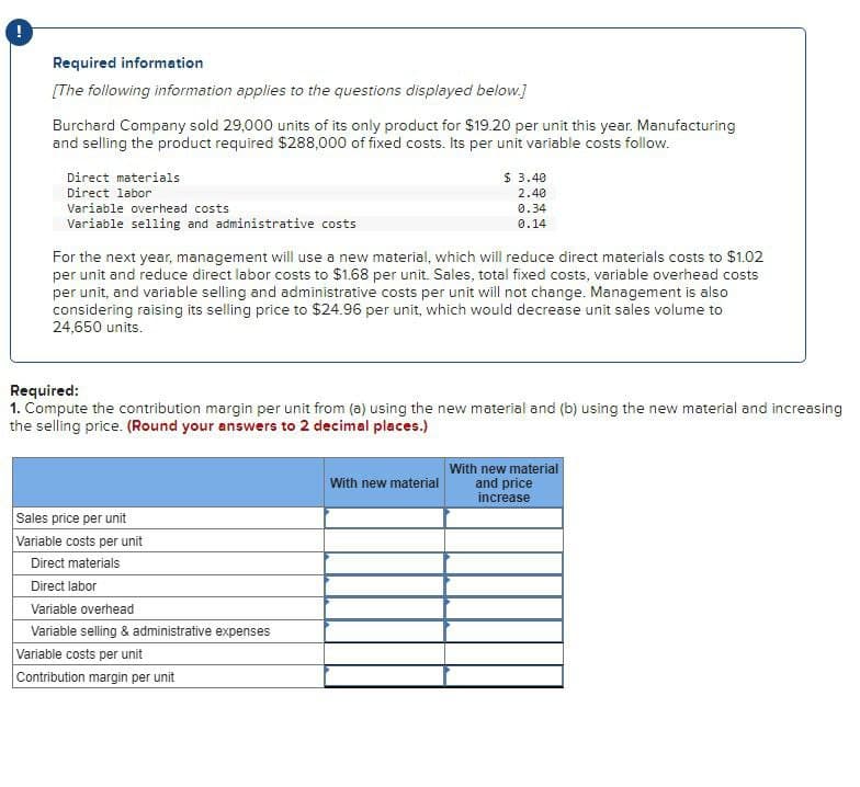 Required information
[The following information applies to the questions displayed below.]
Burchard Company sold 29,000 units of its only product for $19.20 per unit this year. Manufacturing
and selling the product required $288,000 of fixed costs. Its per unit variable costs follow.
Direct materials
Direct labor
Variable overhead costs
Variable selling and administrative costs
$ 3.40
2.40
0.34
0.14
For the next year, management will use a new material, which will reduce direct materials costs to $1.02
per unit and reduce direct labor costs to $1.68 per unit. Sales, total fixed costs, variable overhead costs
per unit, and variable selling and administrative costs per unit will not change. Management is also
considering raising its selling price to $24.96 per unit, which would decrease unit sales volume to
24,650 units.
Required:
1. Compute the contribution margin per unit from (a) using the new material and (b) using the new material and increasing
the selling price. (Round your answers to 2 decimal places.)
Sales price per unit
Variable costs per unit
Direct materials
Direct labor
Variable overhead
Variable selling & administrative expenses
Variable costs per unit
Contribution margin per unit
With new material
With new material
and price
increase