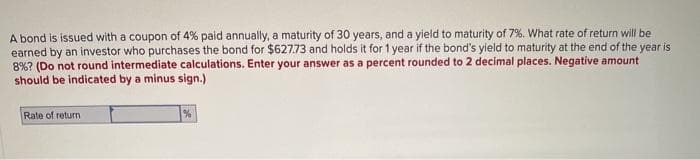 A bond is issued with a coupon of 4% paid annually, a maturity of 30 years, and a yield to maturity of 7%. What rate of return will be
earned by an investor who purchases the bond for $627.73 and holds it for 1 year if the bond's yield to maturity at the end of the year is
8%? (Do not round intermediate calculations. Enter your answer as a percent rounded to 2 decimal places. Negative amount
should be indicated by a minus sign.)
Rate of return
%
