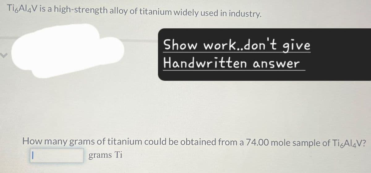 Ti6Al4V is a high-strength alloy of titanium widely used in industry.
Show work..don't give
Handwritten answer
How many grams of titanium could be obtained from a 74.00 mole sample of Ti6Al4V?
grams Ti