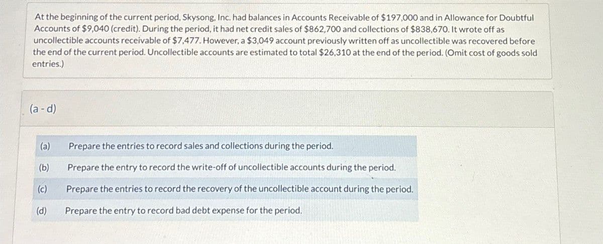 At the beginning of the current period, Skysong, Inc. had balances in Accounts Receivable of $197,000 and in Allowance for Doubtful
Accounts of $9,040 (credit). During the period, it had net credit sales of $862,700 and collections of $838,670. It wrote off as
uncollectible accounts receivable of $7,477. However, a $3,049 account previously written off as uncollectible was recovered before
the end of the current period. Uncollectible accounts are estimated to total $26,310 at the end of the period. (Omit cost of goods sold
entries.)
(a-d)
(a)
Prepare the entries to record sales and collections during the period.
(b)
Prepare the entry to record the write-off of uncollectible accounts during the period.
(c)
Prepare the entries to record the recovery of the uncollectible account during the period.
(d)
Prepare the entry to record bad debt expense for the period.