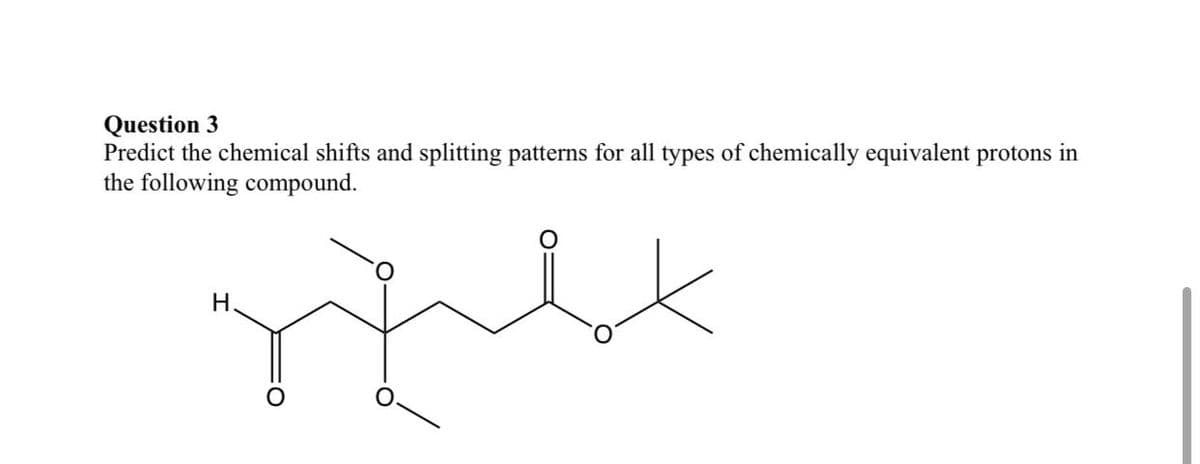 Question 3
Predict the chemical shifts and splitting patterns for all types of chemically equivalent protons in
the following compound.
H