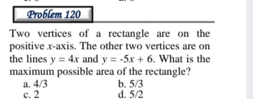 Problem 120
Two vertices of a rectangle are on the
positive x-axis. The other two vertices are on
the lines y = 4x and y = -5x + 6. What is the
maximum possible area of the rectangle?
a. 4/3
с. 2
b. 5/3
d. 5/2
