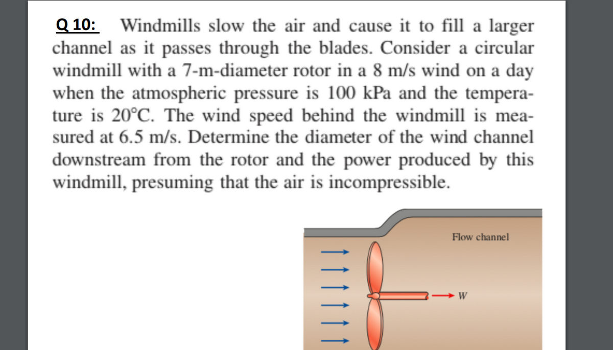 Q 10:
channel as it passes through the blades. Consider a circular
windmill with a 7-m-diameter rotor in a 8 m/s wind on a day
when the atmospheric pressure is 100 kPa and the tempera-
ture is 20°C. The wind speed behind the windmill is mea-
Windmills slow the air and cause it to fill a larger
sured at 6.5 m/s. Determine the diameter of the wind channel
downstream from the rotor and the power produced by this
windmill, presuming that the air is incompressible.
Flow channel
W
