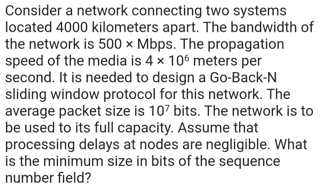 Consider a network connecting
two systems
located 4000 kilometers apart. The bandwidth of
the network is 500 x Mbps. The propagation
speed of the media is 4 × 106 meters per
second. It is needed to design a Go-Back-N
sliding window protocol for this network. The
average packet size is 107 bits. The network is to
be used to its full capacity. Assume that
processing delays at nodes are negligible. What
is the minimum size in bits of the sequence
number field?