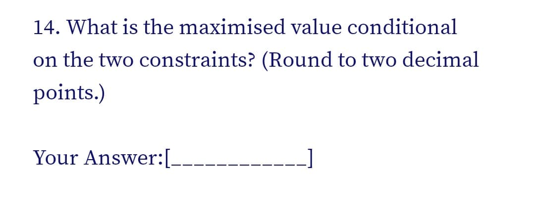 14. What is the maximised value conditional
on the two constraints? (Round to two decimal
points.)
Your Answer:[--
