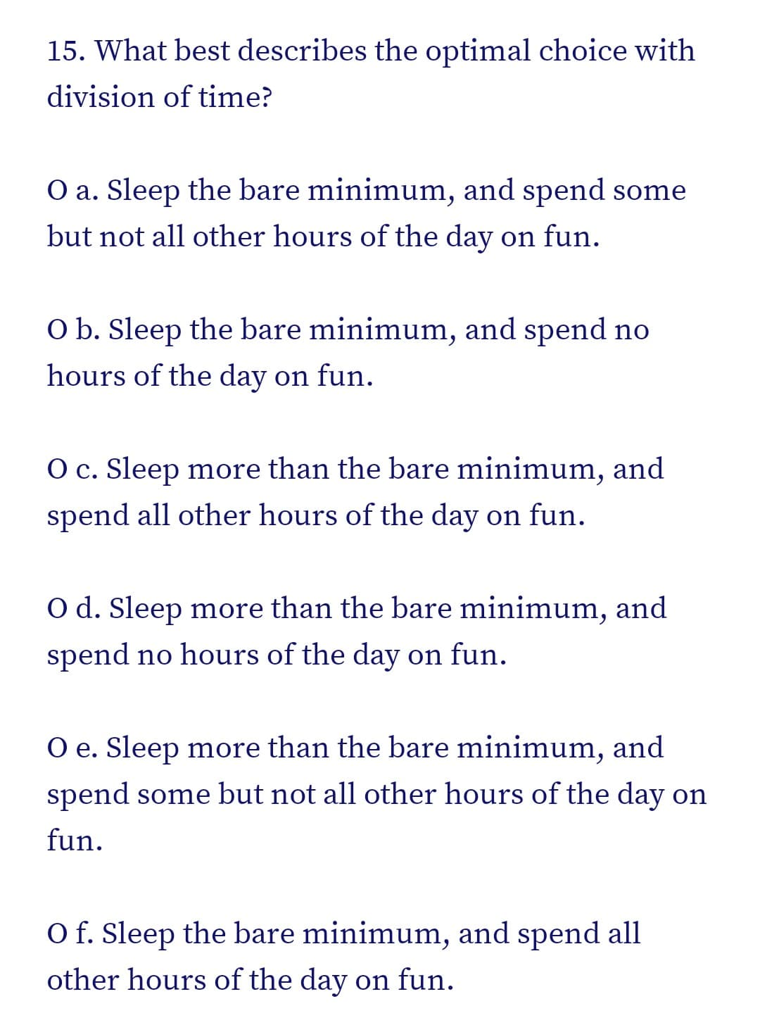 15. What best describes the optimal choice with
division of time?
O a. Sleep the bare minimum, and spend some
but not all other hours of the day on fun.
O b. Sleep the bare minimum, and spend no
hours of the day on fun.
O c. Sleep more than the bare minimum, and
spend all other hours of the day on fun.
O d. Sleep more than the bare minimum, and
spend no hours of the day on fun.
O e. Sleep more than the bare minimum, and
spend some but not all other hours of the day on
fun.
O f. Sleep the bare minimum, and spend all
other hours of the day on fun.
