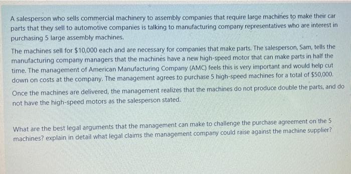 A salesperson who sells commercial machinery to assembly companies that require large machines to make their car
parts that they sell to automotive companies is talking to manufacturing company representatives who are interest in
purchasing 5 large assembly machines.
The machines sell for $10,000 each and are necessary for companies that make parts. The salesperson, Sam, tells the
manufacturing company managers that the machines have a new high-speed motor that can make parts in half the
time. The management of American Manufacturing Company (AMC) feels this is very important and would help cut
down on costs at the company. The management agrees to purchase 5 high-speed machines for a total of $50,000.
Önce the machines are delivered, the management realizes that the machines do not produce double the parts, and do
not have the high-speed motors as the salesperson stated.
What are the best legal arguments that the management can make to challenge the purchase agreement on the 5
machines? explain in detail what legal claims the management company could raise against the machine supplier?
