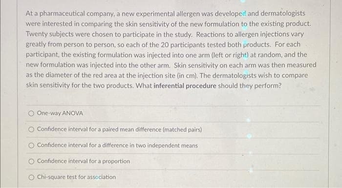 At a pharmaceutical company, a new experimental allergen was developed and dermatologists
were interested in comparing the skin sensitivity of the new formulation to the existing product.
Twenty subjects were chosen to participate in the study. Reactions to allergen injections vary
greatly from person to person, so each of the 20 participants tested both products. For each
participant, the existing formulation was injected into one arm (left or right) at random, and the
new formulation was injected into the other arm. Skin sensitivity on each arm was then measured
as the diameter of the red area at the injection site (in cm). The dermatologists wish to compare
skin sensitivity for the two products. What inferential procedure should they perform?
One-way ANOVA
O Confidence interval for a paired mean difference (matched pairs)
O Confidence interval for a difference in two independent means
Confidence interval for a proportion
O Chi-square test for association
