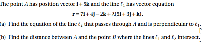 The point A has position vector i+5k and the line l1 has vector equation
r= 7i+4j-2k+A(5i+3j+k).
(a) Find the equation of the line l2 that passes through A and is perpendicular to l1.
(b) Find the distance between A and the point B where the lines l, and l, intersect.
