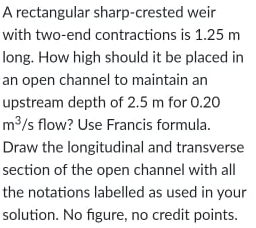 A rectangular sharp-crested weir
with two-end contractions is 1.25 m
long. How high should it be placed in
an open channel to maintain an
upstream depth of 2.5 m for 0.20
m³/s flow? Use Francis formula.
Draw the longitudinal and transverse
section of the open channel with all
the notations labelled as used in your
solution. No figure, no credit points.
