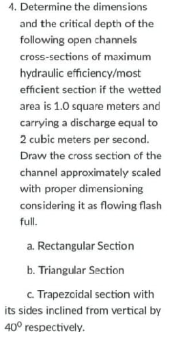 4. Determine the dimensions
and the critical depth of the
following open channels
cross-sections of maximum
hydraulic efficiency/most
efficient section if the wetted
area is 1.0 square meters and
carrying a discharge equal to
2 cubic meters per second.
Draw the cross section of the
channel approximately scaled
with proper dimensioning
considering it as flowing flash
full.
a. Rectangular Section
b. Triangular Section
c. Trapezoidal section with
its sides inclined from vertical by
40° respectively.
