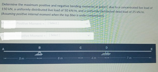 Determine the maximum positive and negative bending moments at point C due to a concentrated live load of
150 kN, a uniformly distributed live load of 50 kN/m, and a uniformly distributed dead load of 25 kN/m.
(Assuming positive internal moment when the top fiber is under compression)
Positive Moment = Select ]
ative Moment =
[Select]
D
5m
6 m
4 m
7 m
