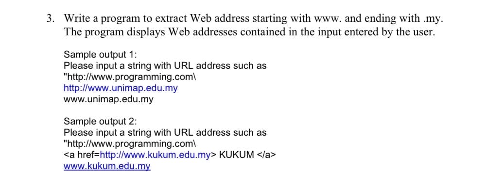 3. Write a program to extract Web address starting with www. and ending with .my.
The program displays Web addresses contained in the input entered by the user.
Sample output 1:
Please input a string with URL address such as
"http://www.programming.com\
http://www.unimap.edu.my
www.unimap.edu.my
Sample output 2:
Please input a string with URL address such as
"http://www.programming.com\
KUKUM </a>
<a href=http://www.kukum.edu.my>
www.kukum.edu.my