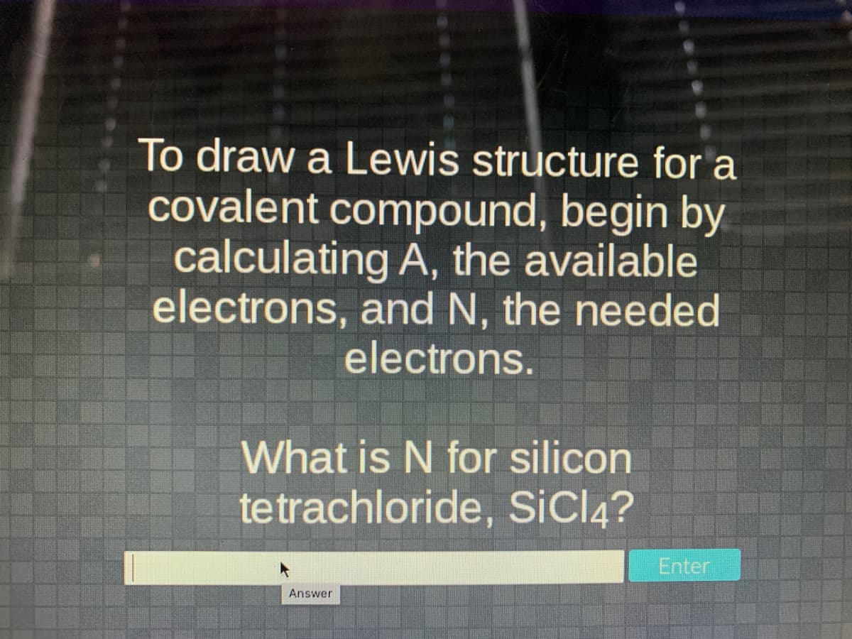 To draw a Lewis structure for a
covalent compound, begin by
calculating A, the available
electrons, and N, the needed
electrons.
What is N for silicon
tetrachloride, SicI4?
Enter
Answer
