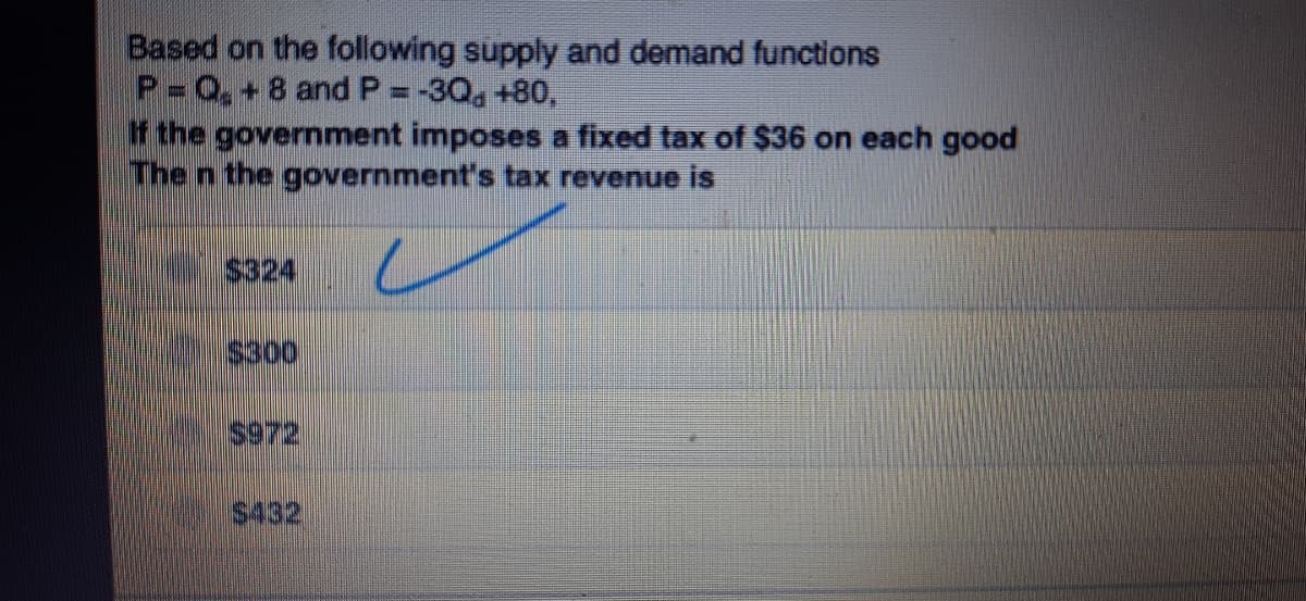 Based on the following supply and demand functions
P 0,+8 and P=-30, +80,
the government imposes a fixed tax of $36 on each good
The n the government's tax revenue is
$324
IS300
$972
$432
