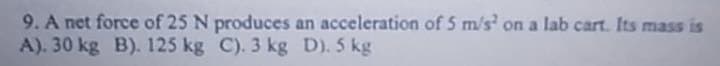 9. A net force of 25 N produces an acceleration of 5 m/s² on a lab cart. Its mass is
A). 30 kg B). 125 kg C). 3 kg D). 5 kg