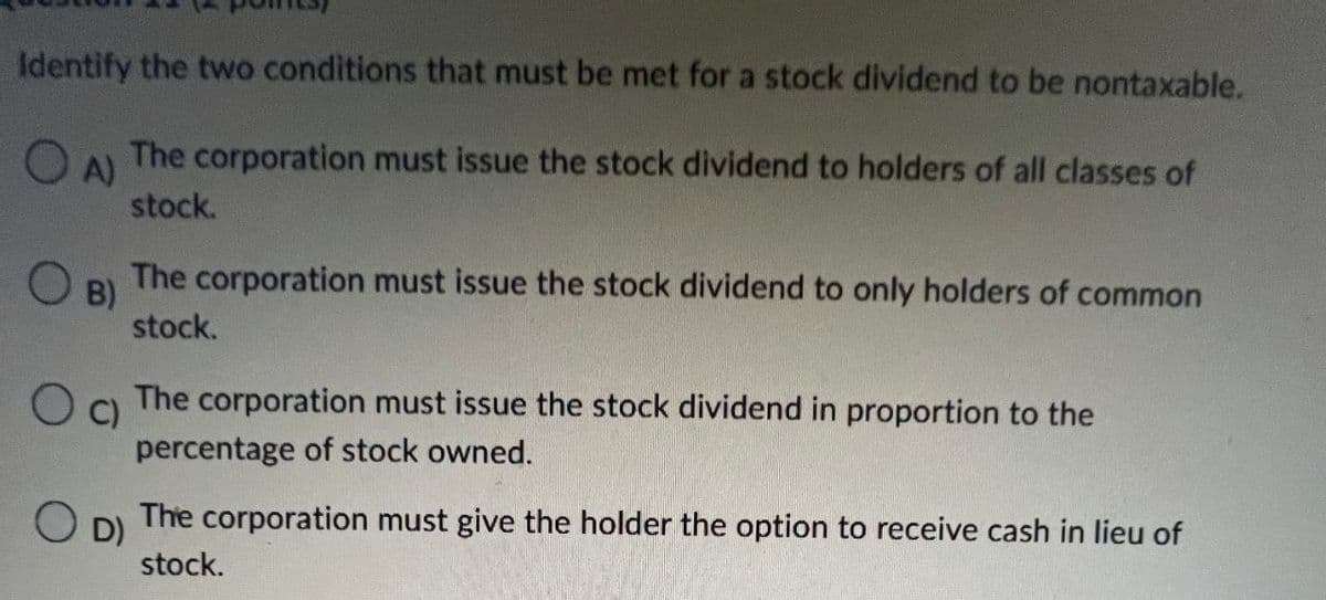 Identify the two conditions that must be met for a stock dividend to be nontaxable.
OA)
O
B)
C)
The corporation must issue the stock dividend to holders of all classes of
stock.
The corporation must issue the stock dividend to only holders of common
stock.
The corporation must issue the stock dividend in proportion to the
percentage of stock owned.
O D) The corporation must give the holder the option to receive cash in lieu of
stock.