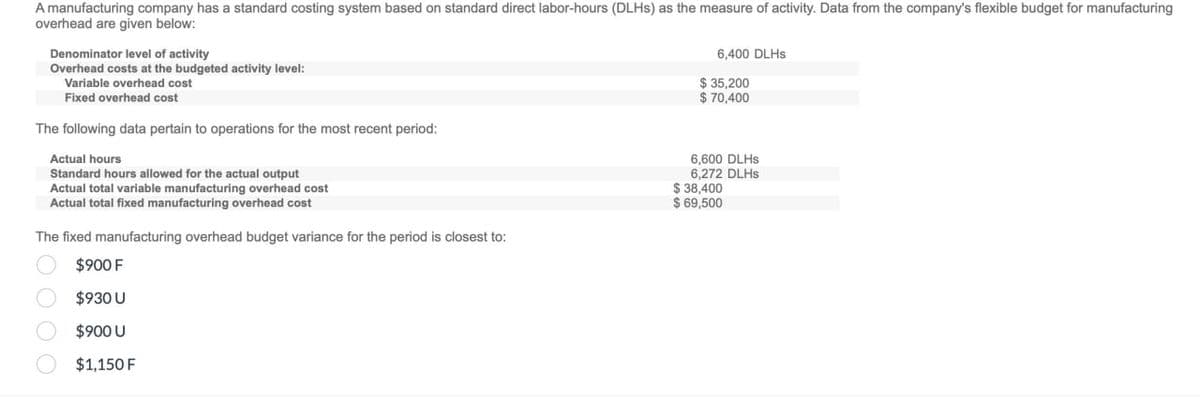 A manufacturing company has a standard costing system based on standard direct labor-hours (DLHS) as the measure of activity. Data from the company's flexible budget for manufacturing
overhead are given below:
Denominator level of activity
Overhead costs at the budgeted activity level:
Variable overhead cost
Fixed overhead cost
The following data pertain to operations for the most recent period:
Actual hours
Standard hours allowed for the actual output
Actual total variable manufacturing overhead cost
Actual total fixed manufacturing overhead cost
The fixed manufacturing overhead budget variance for the period is closest to:
$900 F
$930 U
6,400 DLHS
$ 35,200
$ 70,400
6,600 DLHS
6,272 DLHS
$38,400
$ 69,500
$900 U
$1,150 F