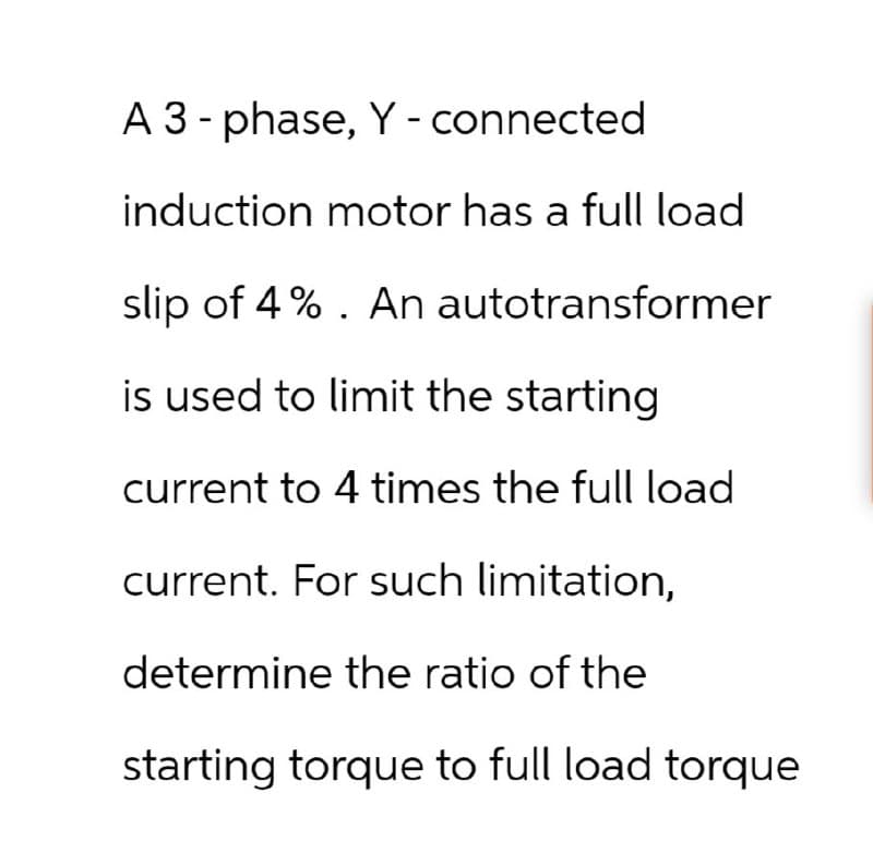 A 3-phase, Y - connected
induction motor has a full load
slip of 4%. An autotransformer
is used to limit the starting
current to 4 times the full load
current. For such limitation,
determine the ratio of the
starting torque to full load torque