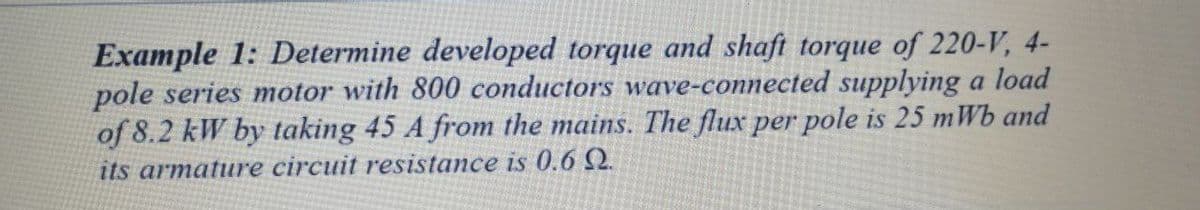 Example 1: Determine developed torque and shaft torque of 220-V, 4-
pole series motor with 800 conductors wave-connected supplying a load
of 8.2 kW by taking 45 A from the mains. The flux per pole is 25 mWb and
its armature circuit resistance is 0.6 Q.
