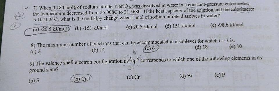 7) When 0.180 mole of sodium nitrate, NaNO, was dissolved in water in a constant-pressure calorimeter,
the temperature decreased from 25.008C to 21.568C. If the heat capacity of the solution and the calorimeter
is 1071 J/°C, what is the enthalpy change when 1 mol of sodium nitrate dissolves in water?
(a)-20.5 kJ/molS (b) -151 kJ/mol
(c) 20.5 kJ/mol
(d) 151 kJ/mol
(e) -98.6 kl/mol
8) The maximum number of electrons that can be accommodated in a sublevel for which I=3 is:
(а) 2
(b) 14
(c) 6
(d) 18
(e) 10
9) The valence shell electron configuration ns-np corresponds to which one of the following elements in its
ground state?
(a) S
(b) Са)
(c) Cr
(d) Br
(e) P
