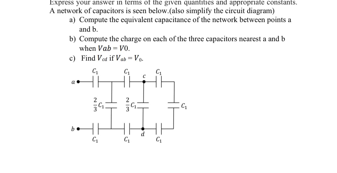 Express your answer in terms of the given quantities and appropriate constants.
A network of capacitors is seen below. (also simplify the circuit diagram)
a) Compute the equivalent capacitance of the network between points a
and b.
b) Compute the charge on each of the three capacitors nearest a and b
when Vab= V0.
c) Find Vcd if Vab= = Vo.
C₁
C₁
a.
b
2
3
C₁
55
2/3
G
C
C₁
C₁