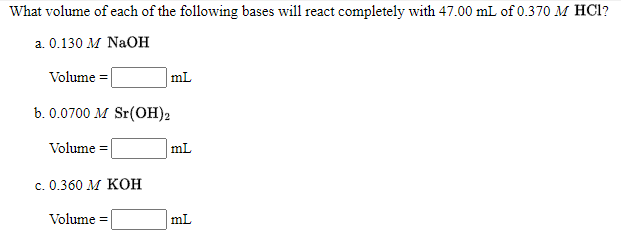 What volume of each of the following bases will react completely with 47.00 mL of 0.370 M HCI?
a. 0.130 M NaOH
Volume =
mL
b. 0.0700 M Sr(OH)2
Volume =
mL
c. 0.360 M KOH
Volume =
