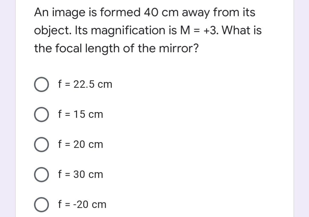 An image is formed 40 cm away from its
object. Its magnification is M = +3. What is
the focal length of the mirror?
f = 22.5 cm
f = 15 cm
O f = 20 cm
f = 30 cm
%D
f = -20 cm
