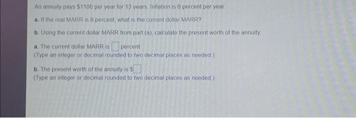 An annuity pays $1100 per year for 13 years Inflation is 6 percent per year
a. If the real MARR Is 8 percent, what is the current dollar MARR?
b. Using the current dollar MARR from part (a), calculate the present worth of the annuity
a. The current dollar MARR is percent
(Type an integer or decimal rounded to two decimal places as needed)
b. The present worth of the annuity is S
(Type an integer or decimal rounded to two decimal places as needed)
