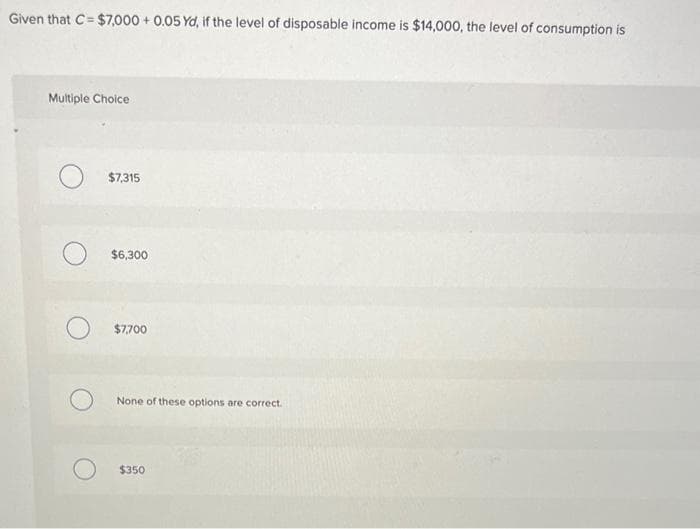 Given that C= $7,000 + 0.05 Yd, if the level of disposable income is $14,000, the level of consumption is
Multiple Cholce
$7,315
$6,300
$7,700
None of these options are correct.
$350
