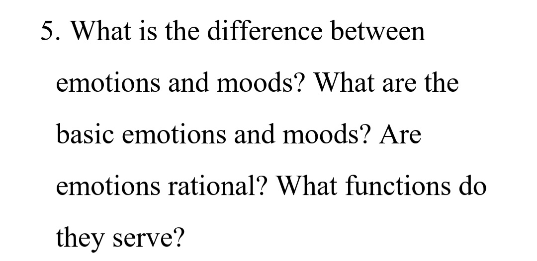 5. What is the difference between
emotions and moods? What are the
basic emotions and moods? Are
emotions rational? What functions do
they serve?
