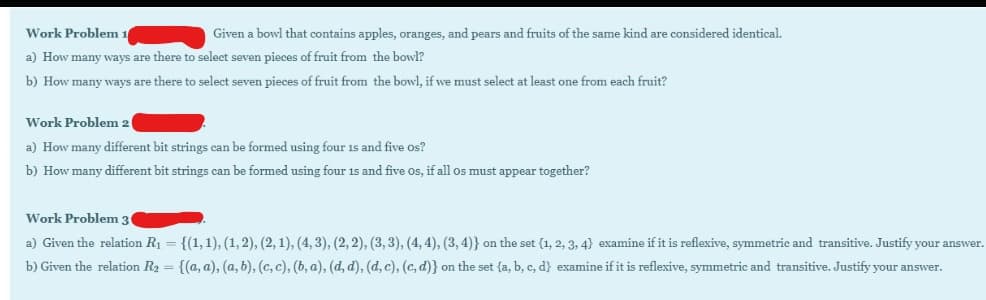 Work Problem 1
Given a bowl that contains apples, oranges, and pears and fruits of the same kind are considered identical.
a) How many ways are there to select seven pieces of fruit from the bowl?
b) How many ways are there to select seven pieces of fruit from the bowl, if we must select at least one from each fruit?
Work Problem 2
a) How many different bit strings can be formed using four 1s and five os?
b) How many different bit strings can be formed using four 1s and five Os, if all os must appear together?
Work Problem 3
a) Given the relation R1 = {(1,1), (1,2), (2, 1), (4, 3), (2, 2), (3, 3), (4, 4), (3, 4)} on the set {1, 2, 3, 4} examine if it is reflexive, symmetric and transitive. Justify your answer.
b) Given the relation R2 = {(a, a), (a, b), (c, c), (b, a), (d, d), (d, c), (c, d)} on the set {a, b, c, d} examine if it is reflexive, symmetric and transitive. Justify your answer.
