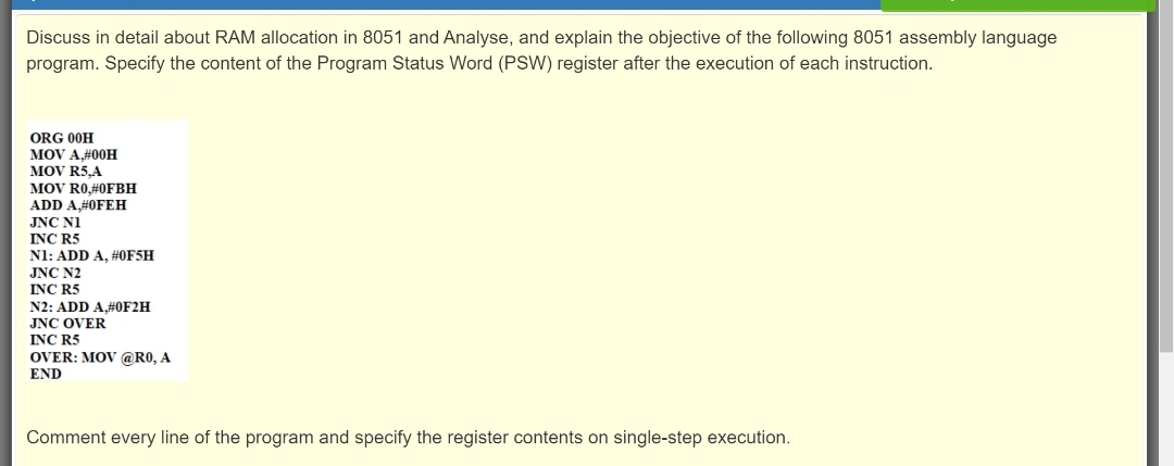 Discuss in detail about RAM allocation in 8051 and Analyse, and explain the objective of the following 8051 assembly language
program. Specify the content of the Program Status Word (PSW) register after the execution of each instruction.
ORG 00H
MOV A#00H
MOV R5,A
MOV R0,#0FBH
ADD A#0FEH
JNC NI
INC R5
N1: ADD A, #0F5H
JNC N2
INC R5
N2: ADD A#0F2H
INC OVER
INC R5
OVER: MOV @R0, A
END
Comment every line of the program and specify the register contents on single-step execution.
