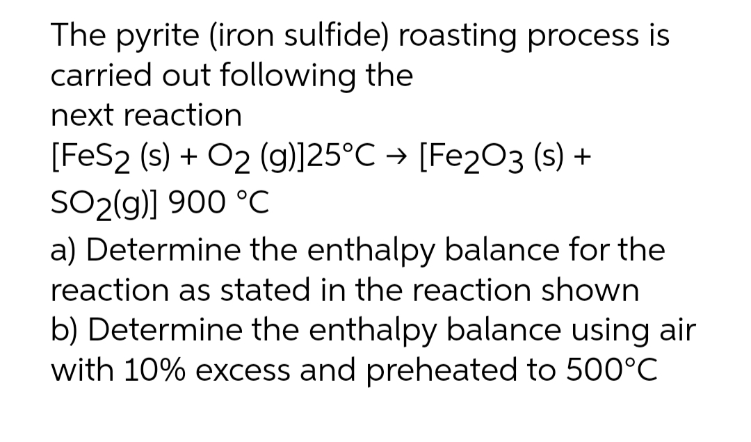 The pyrite (iron sulfide) roasting process is
carried out following the
next reaction
[FeS2 (s) + O2 (g)]25°C → [Fe2O3 (s) +
SO2(g)] 900 °C
a) Determine the enthalpy balance for the
reaction as stated in the reaction shown
b) Determine the enthalpy balance using air
with 10% excess and preheated to 500°C

