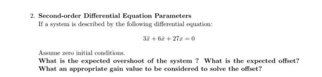 2. Second-order Differential Equation Parameters
If a system is described by the following differential equation:
3 + 6i + 27r = 0
Assume zero initial conditions.
What is the expected overshoot of the system ? What is the expected offset?
What an appropriate gain value to be considered to solve the offset?

