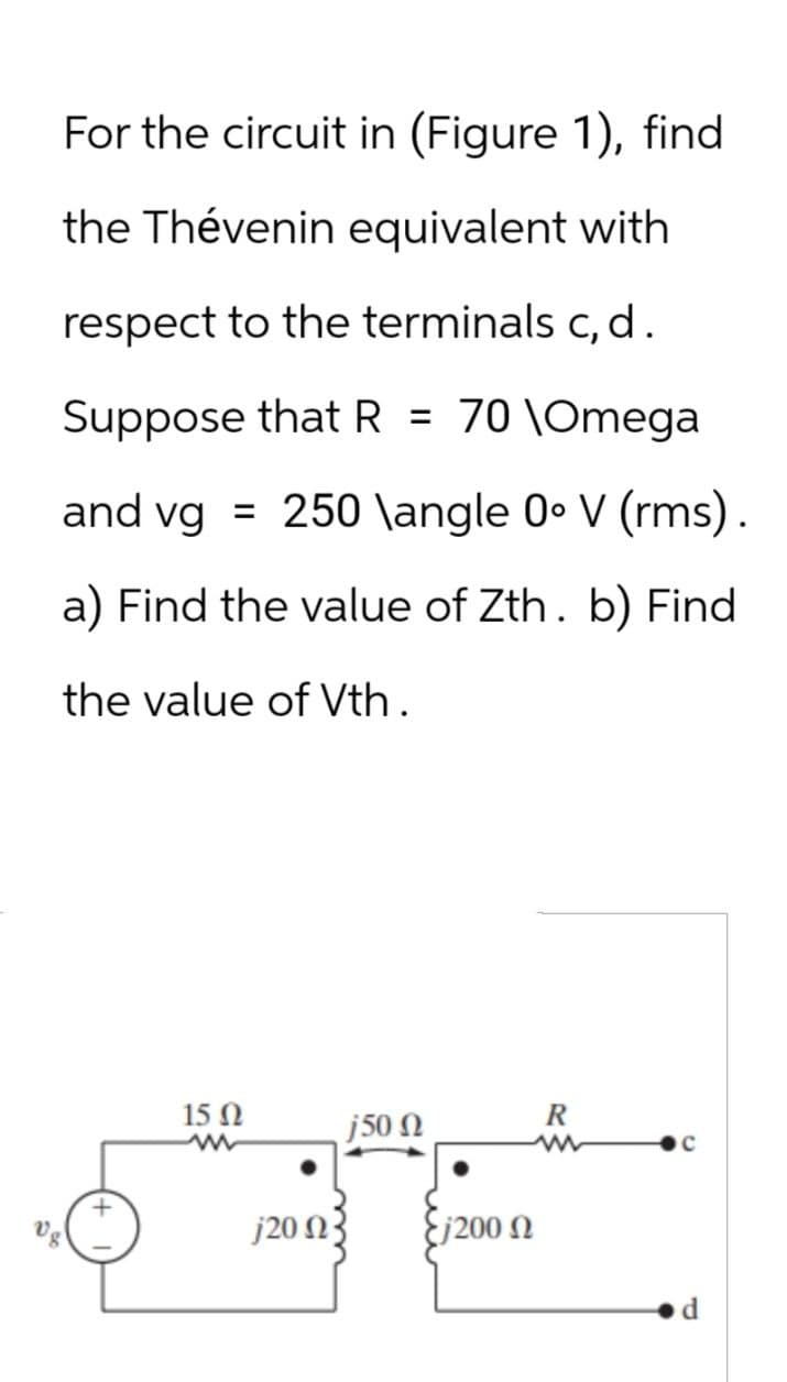 For the circuit in (Figure 1), find
the Thévenin equivalent with
respect to the terminals c, d.
Suppose that R = 70 \Omega
and vg = 250 \angle 0° V (rms).
a) Find the value of Zth. b) Find
the value of Vth.
15 Ω
w
j500
R
C
j2003
Ej200 N
d