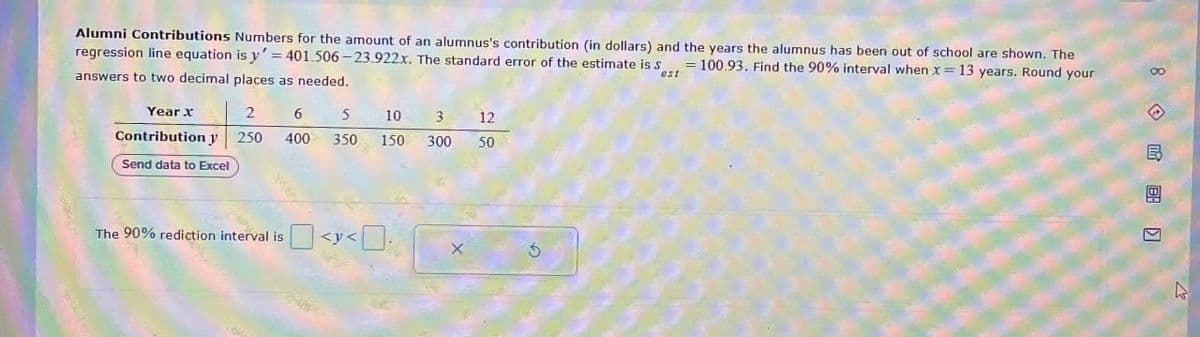 Alumni Contributions Numbers for the amount of an alumnus's contribution (in dollars) and the years the alumnus has been out of school are shown. The
regression line equation is y' = 401.506-23.922x. The standard error of the estimate is S100.93. Find the 90% interval when x = 13 years. Round your
answers to two decimal places as needed.
est
Year x
2
6
5 10 3
12
400
350 150 300
50元
Contribution y 250
Send data to Excel
The 90% rediction interval is
|<y<
5
8
E
用