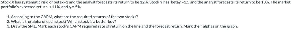 Stock X has systematic risk of betax=1 and the analyst forecasts its return to be 12%. Stock Y has betay -1.5 and the analyst forecasts its return to be 13%. The market
portfolio's expected return is 11%, and r+= 5%.
1. According to the CAPM, what are the required returns of the two stocks?
2. What is the alpha of each stock? Which stock is a better buy?
3. Draw the SML. Mark each stock's CAPM required rate of return on the line and the forecast return. Mark their alphas on the graph.
