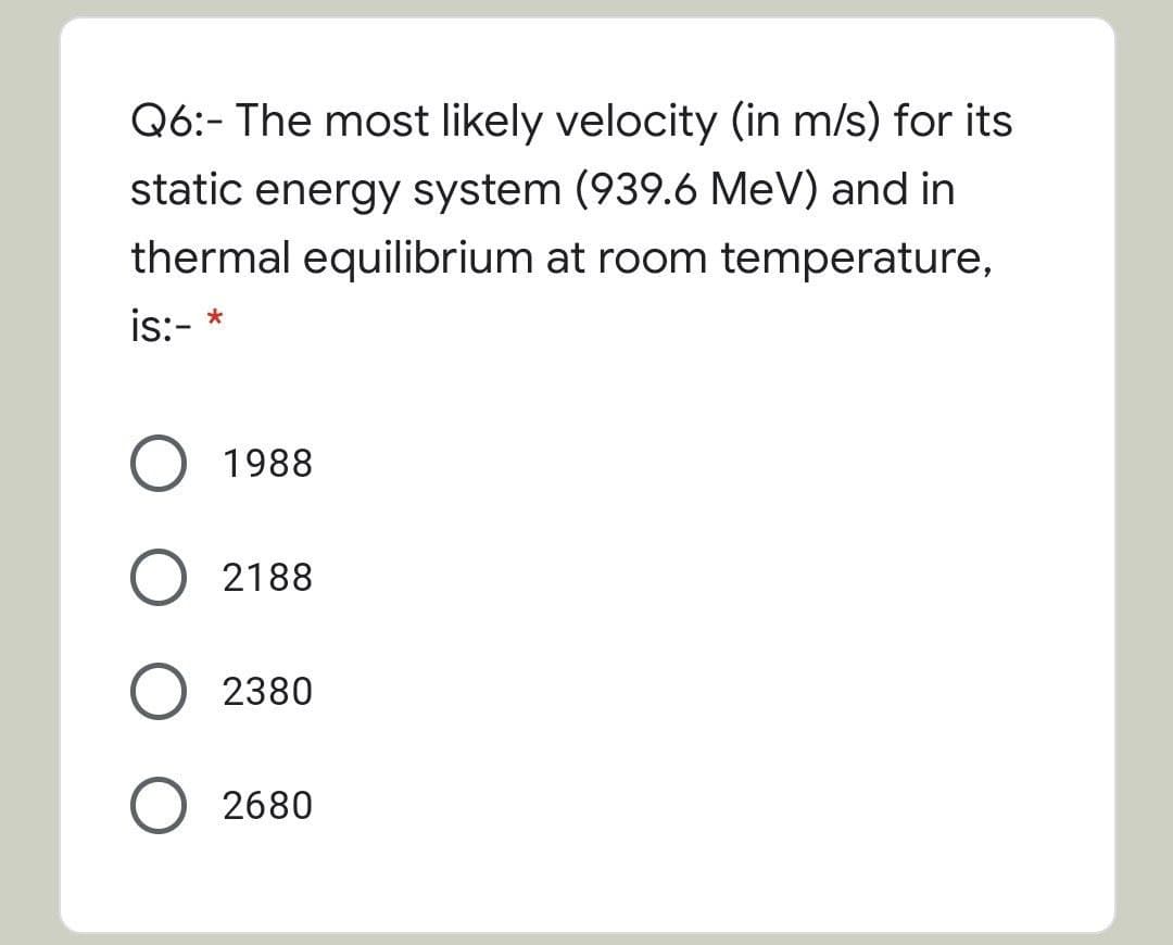 Q6:- The most likely velocity (in m/s) for its
static energy system (939.6 MeV) and in
thermal equilibrium at room temperature,
is:-
O 1988
2188
2380
2680
