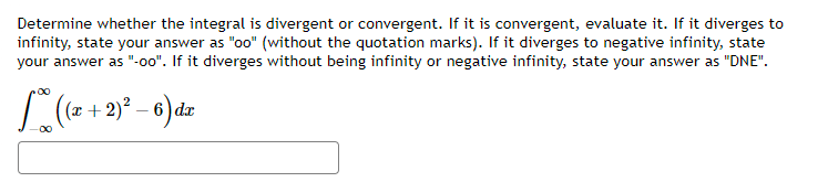 Determine whether the integral is divergent or convergent. If it is convergent, evaluate it. If it diverges to
infinity, state your answer as "oo" (without the quotation marks). If it diverges to negative infinity, state
your answer as "-oo". If it diverges without being infinity or negative infinity, state your answer as "DNE".
((x + 2)² - 6) dx