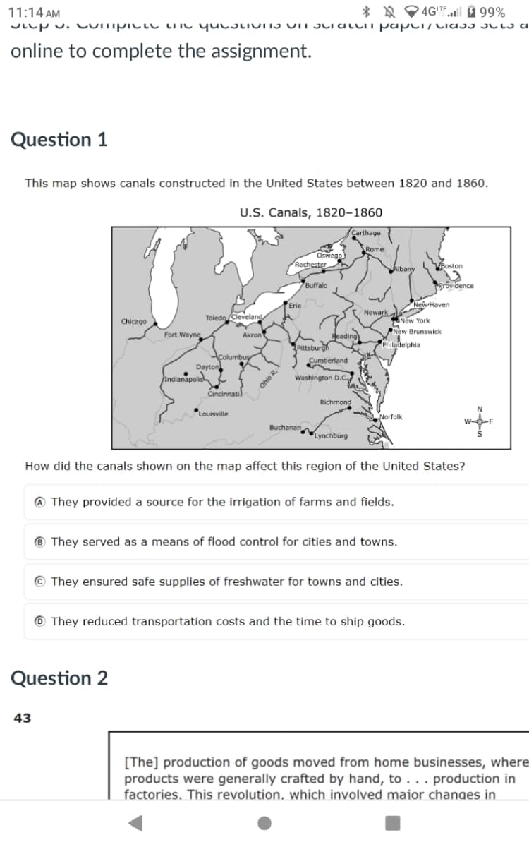 11:14 AM
4GLTE 99%
Step 3. Compite une questiIIS UIT raten paper/Class sls a
online to complete the assignment.
Question 1
This map shows canals constructed in the United States between 1820 and 1860.
U.S. Canals, 1820-1860
Chicago
Fort Wayne
Dayton
Indianapolis
Cincinnati
Toledo Cleveland
Akron
Columbus
Ohio R.
Pittsburgh
Cumberland
Washington D.C.
Carthage
Rome
Oswego
Rochester
Albany
Boston
Buffalo
Providence
Erie
New Haven
Newark
New York
New Brunswick
Reading
Philadelphia
Richmond
N
Louisville
Norfolk
-E
Buchanan
Lynchburg
How did the canals shown on the map affect this region of the United States?
A They provided a source for the irrigation of farms and fields.
They served as a means of flood control for cities and towns.
They ensured safe supplies of freshwater for towns and cities.
⑩They reduced transportation costs and the time to ship goods.
Question 2
43
[The] production of goods moved from home businesses, where
products were generally crafted by hand, to... production in
factories. This revolution, which involved maior changes in