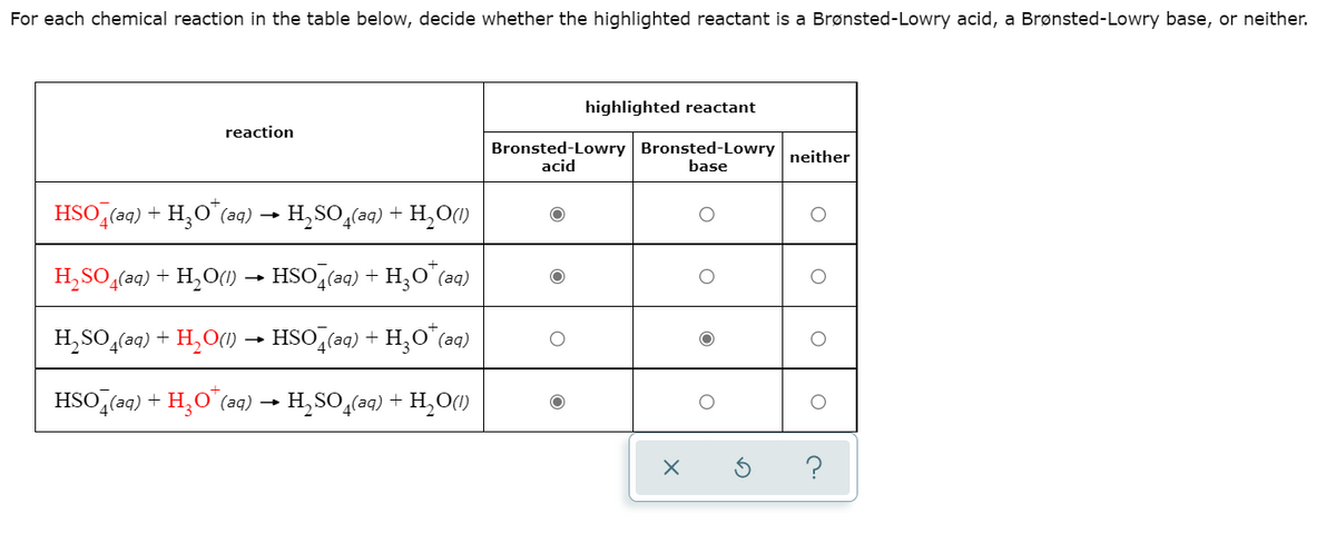 For each chemical reaction in the table below, decide whether the highlighted reactant is a Brønsted-Lowry acid, a Brønsted-Lowry base, or neither.
highlighted reactant
reaction
Bronsted-Lowry Bronsted-Lowry
neither
acid
base
HSO,(aq) + H,O"(aq)
H,SO,(aq) + H,O()
H,SO,(aq) + H,O(0) → HSO,(aq)
(aд)
H,SO̟(aq) + H,O(1) → HSO,(aq)
HSO,(aq) + H,O"(aq) → H,SO,(aq) + H,0()
?
