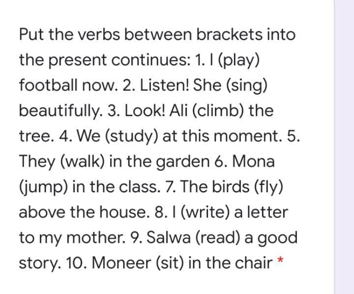 Put the verbs between brackets into
the present continues: 1. I (play)
football now. 2. Listen! She (sing)
beautifully. 3. Look! Ali (climb) the
tree. 4. We (study) at this moment. 5.
They (walk) in the garden 6. Mona
(jump) in the class. 7. The birds (fly)
above the house. 8. I (write) a letter
to my mother. 9. Salwa (read) a good
story. 10. Moneer (sit) in the chair *
