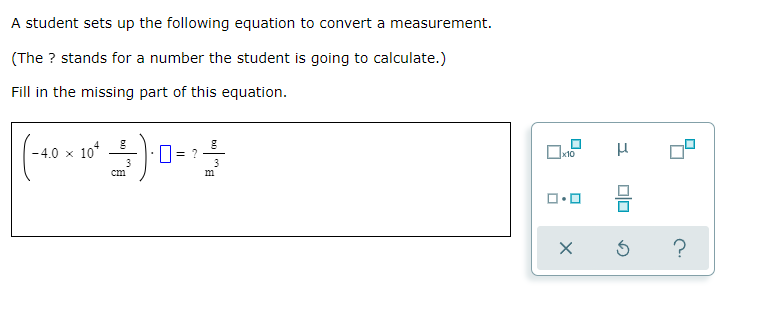 -4.0 x 10*
A student sets up the following equation to convert a measurement.
(The ? stands for a number the student is going to calculate.)
Fill in the missing part of this equation.
- 4.0 × 10*
x10
3
3
cm
m
?
