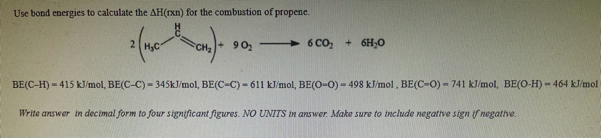 Use bond energies to calculate the AH(rxn) for the combustion of propene.
2 H3C
9 02
6 CO2
+ 6H20
CH2
BE(C-H) = 415 kJ/mol, BE(C-C) = 345KJ/mol, BE(C=C) = 611 kJ/mol, BE(O=0) = 498 kJ/mol , BE(C=O) = 741 kJ/mol, BE(O-H) = 464 kJ/mol
Write answer in decimal form to four significant figures. NO UNITS in answer. Make sure to include negative sign if negative.
