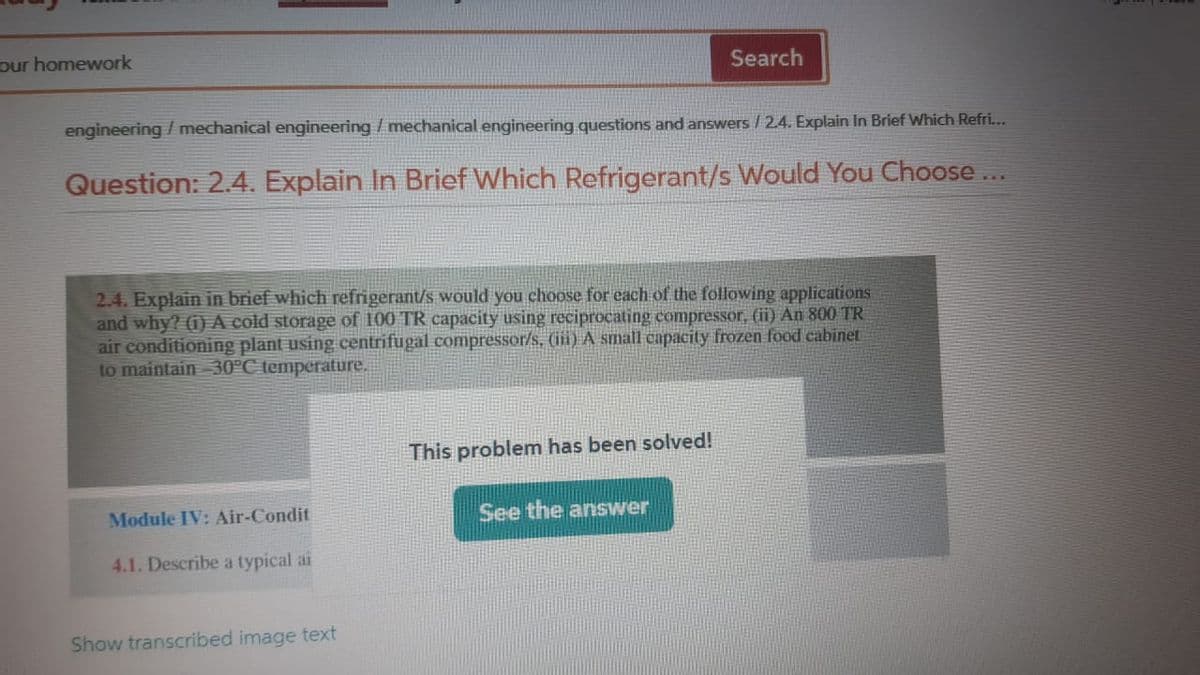 our homework
Search
engineering / mechanical engineering /mechanical engineering questions and answers /2.4. Explain In Brief Which Refri...
Question: 2.4. Explain In Brief Which Refrigerant/s Would You Choose ...
2.4. Explain in brief which refrigerant/s would you choose for each of the following applications
and why? (i) A cold storage of 100 TR capacity using reciprocating compressor, (ii) An 800 TR
air conditioning plant using centrifugal compressor/s, (ii) A small capacity frozen food cabinet
to maintain 30°C temperature.
This problem has been solved!
Module IV: Air-Condit
See the answer
4.1. Describe a typical ai
Show transcribed image text
